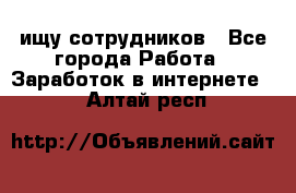 ищу сотрудников - Все города Работа » Заработок в интернете   . Алтай респ.